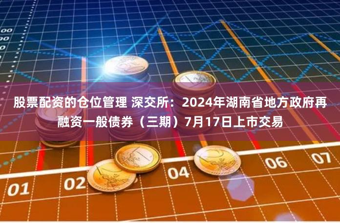 股票配资的仓位管理 深交所：2024年湖南省地方政府再融资一般债券（三期）7月17日上市交易