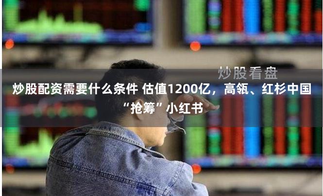 炒股配资需要什么条件 估值1200亿，高瓴、红杉中国“抢筹”小红书