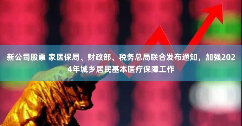 新公司股票 家医保局、财政部、税务总局联合发布通知，加强2024年城乡居民基本医疗保障工作