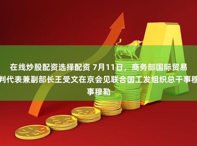 在线炒股配资选择配资 7月11日，商务部国际贸易谈判代表兼副部长王受文在京会见联合国工发组织总干事穆勒