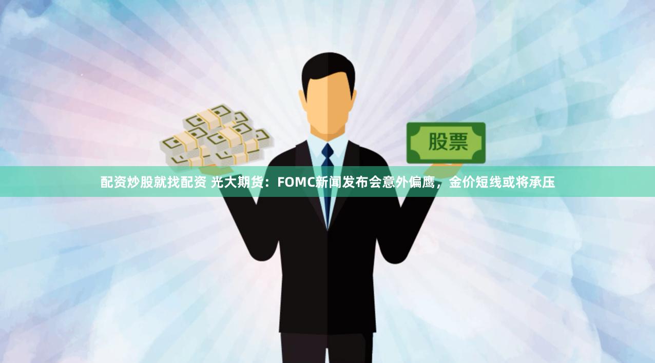 配资炒股就找配资 光大期货：FOMC新闻发布会意外偏鹰，金价短线或将承压