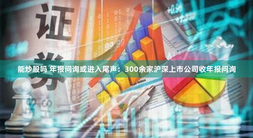 能炒股吗 年报问询或进入尾声：300余家沪深上市公司收年报问询