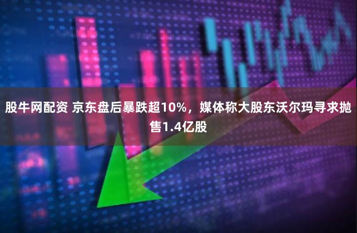 股牛网配资 京东盘后暴跌超10%，媒体称大股东沃尔玛寻求抛售1.4亿股