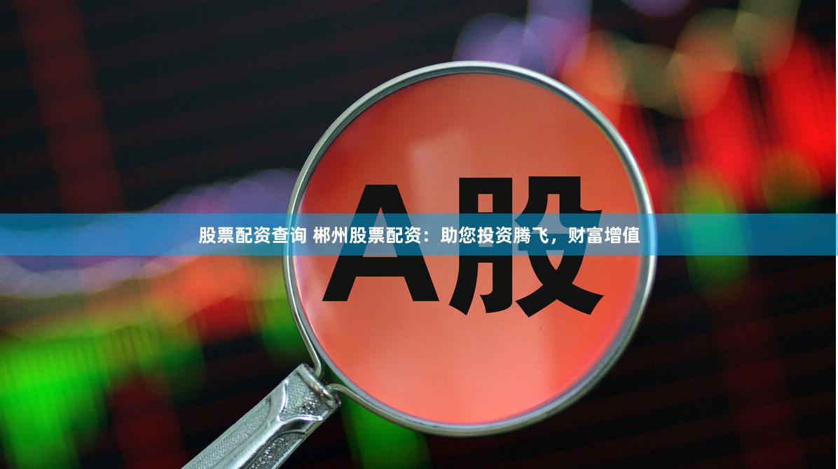 股票配资查询 郴州股票配资：助您投资腾飞，财富增值