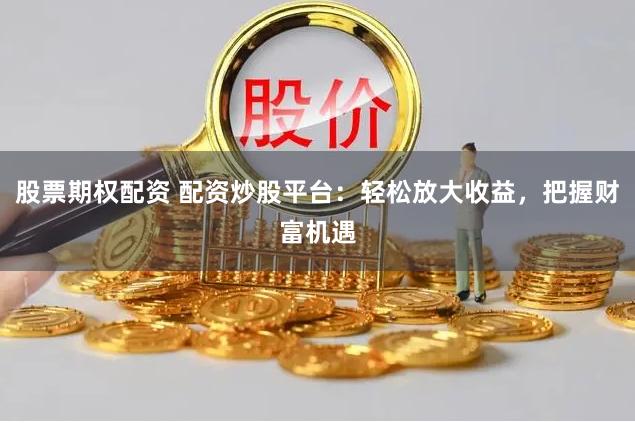 股票期权配资 配资炒股平台：轻松放大收益，把握财富机遇