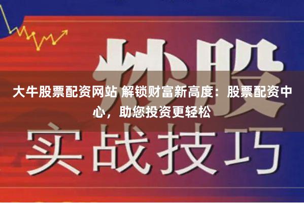 大牛股票配资网站 解锁财富新高度：股票配资中心，助您投资更轻松