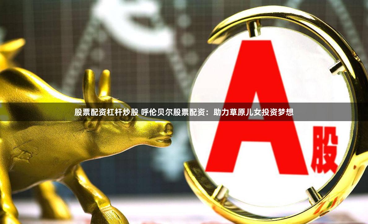 股票配资杠杆炒股 呼伦贝尔股票配资：助力草原儿女投资梦想
